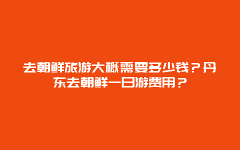 去朝鲜旅游大概需要多少钱？丹东去朝鲜一日游费用？