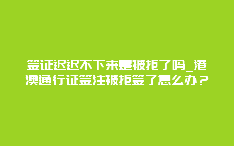 签证迟迟不下来是被拒了吗_港澳通行证签注被拒签了怎么办？