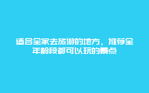 适合全家去旅游的地方，推荐全年龄段都可以玩的景点