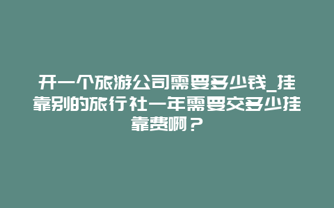 开一个旅游公司需要多少钱_挂靠别的旅行社一年需要交多少挂靠费啊？