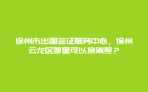 徐州市出国签证服务中心，徐州云龙区哪里可以换驾照？