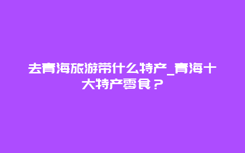 去青海旅游带什么特产_青海十大特产零食？