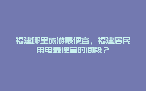 福建哪里旅游最便宜，福建居民用电最便宜时间段？