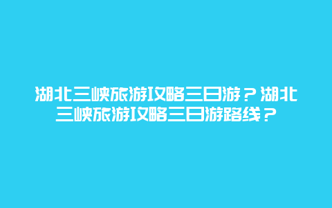 湖北三峡旅游攻略三日游？湖北三峡旅游攻略三日游路线？