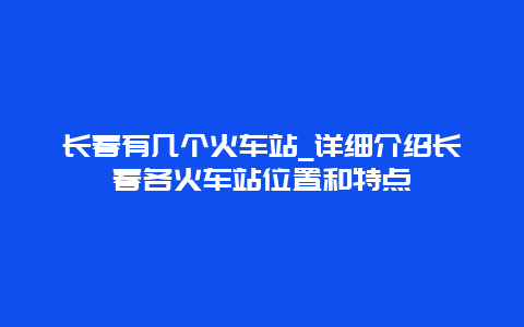 长春有几个火车站_详细介绍长春各火车站位置和特点