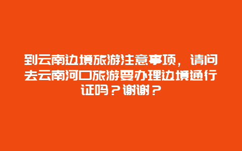 到云南边境旅游注意事项，请问去云南河口旅游要办理边境通行证吗？谢谢？