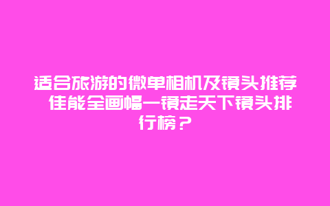 适合旅游的微单相机及镜头推荐 佳能全画幅一镜走天下镜头排行榜？