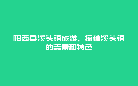 阳西县溪头镇旅游，探秘溪头镇的美景和特色