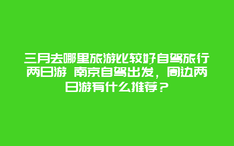 三月去哪里旅游比较好自驾旅行两日游 南京自驾出发，周边两日游有什么推荐？