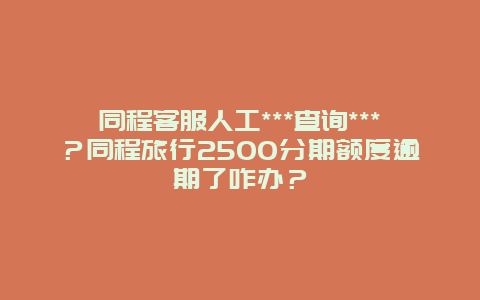 同程客服人工***查询***？同程旅行2500分期额度逾期了咋办？