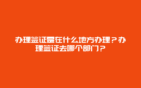 办理签证是在什么地方办理？办理签证去哪个部门？