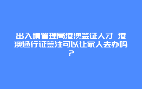 出入境管理局港澳签证人才 港澳通行证签注可以让家人去办吗？