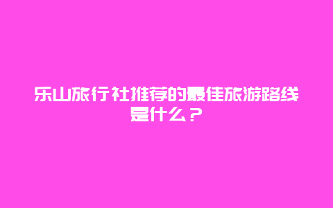 乐山旅行社推荐的最佳旅游路线是什么？