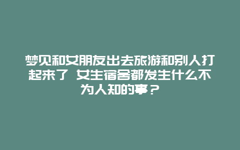 梦见和女朋友出去旅游和别人打起来了 女生宿舍都发生什么不为人知的事？