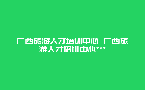 广西旅游人才培训中心 广西旅游人才培训中心***