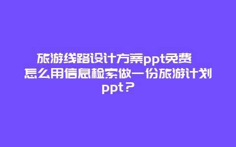 旅游线路设计方案ppt免费 怎么用信息检索做一份旅游计划ppt？