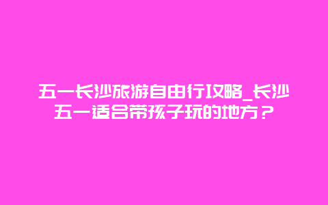 五一长沙旅游自由行攻略_长沙五一适合带孩子玩的地方？