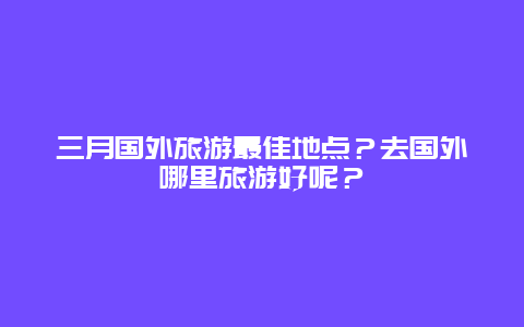 三月国外旅游最佳地点？去国外哪里旅游好呢？