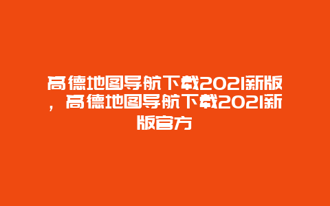 高德地图导航下载2021新版，高德地图导航下载2021新版官方