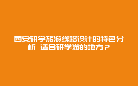 西安研学旅游线路设计的特色分析 适合研学游的地方？