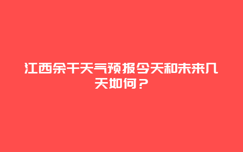 江西余干天气预报今天和未来几天如何？