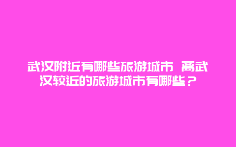 武汉附近有哪些旅游城市 离武汉较近的旅游城市有哪些？