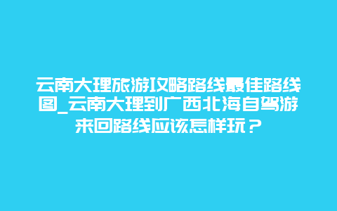 云南大理旅游攻略路线最佳路线图_云南大理到广西北海自驾游来回路线应该怎样玩？