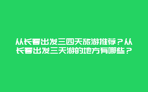 从长春出发三四天旅游推荐？从长春出发三天游的地方有哪些？