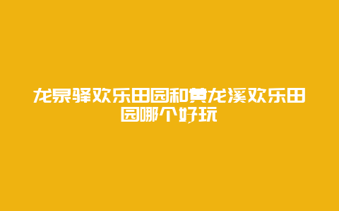 龙泉驿欢乐田园和黄龙溪欢乐田园哪个好玩