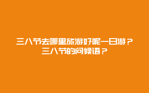 三八节去哪里旅游好呢一日游？三八节的问候语？