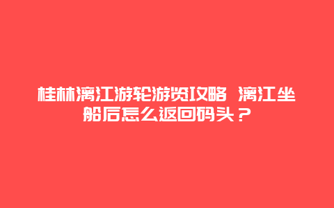 桂林漓江游轮游览攻略 漓江坐船后怎么返回码头？