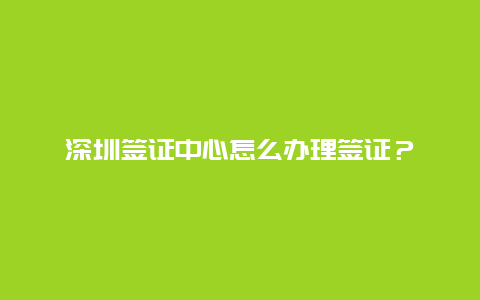 深圳签证中心怎么办理签证？