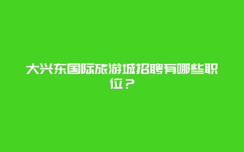 大兴东国际旅游城招聘有哪些职位？