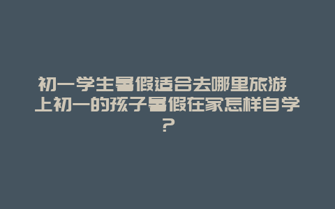 初一学生暑假适合去哪里旅游 上初一的孩子暑假在家怎样自学？