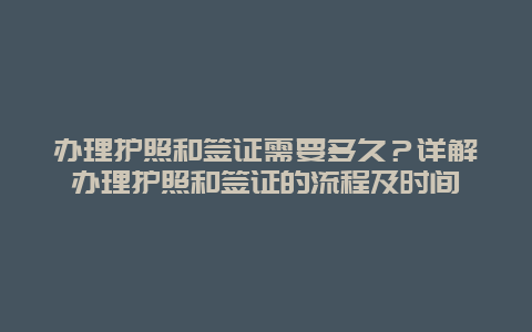 办理护照和签证需要多久？详解办理护照和签证的流程及时间