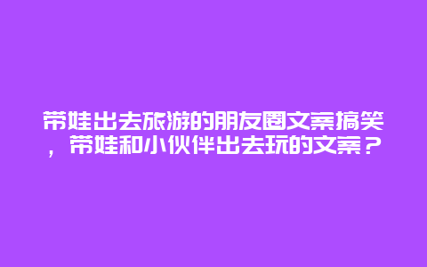 带娃出去旅游的朋友圈文案搞笑，带娃和小伙伴出去玩的文案？