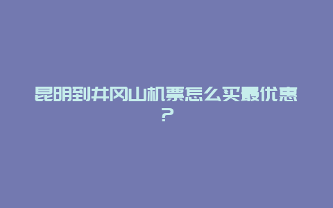 昆明到井冈山机票怎么买最优惠？