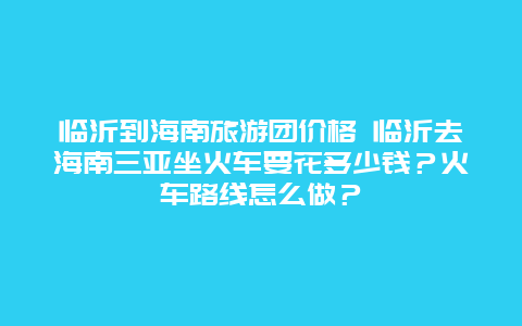 临沂到海南旅游团价格 临沂去海南三亚坐火车要花多少钱？火车路线怎么做？