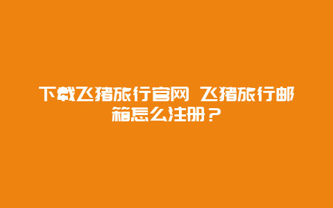 下载飞猪旅行官网 飞猪旅行邮箱怎么注册？