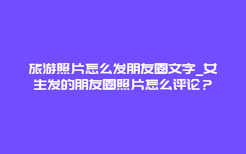 旅游照片怎么发朋友圈文字_女生发的朋友圈照片怎么评论？