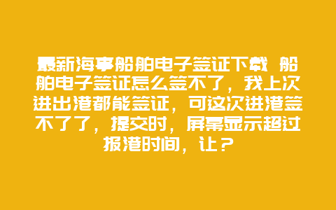 最新海事船舶电子签证下载 船舶电子签证怎么签不了，我上次进出港都能签证，可这次进港签不了了，提交时，屏幕显示超过报港时间，让？