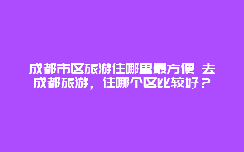 成都市区旅游住哪里最方便 去成都旅游，住哪个区比较好？