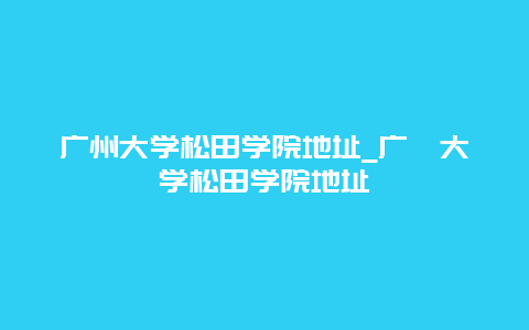 广州大学松田学院地址_广卅大学松田学院地址