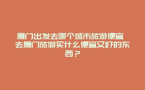 厦门出发去哪个城市旅游便宜 去厦门旅游买什么便宜又好的东西？