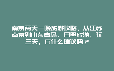 南京两天一晚旅游攻略，从江苏南京到山东青岛、日照旅游，玩三天，有什么建议吗？