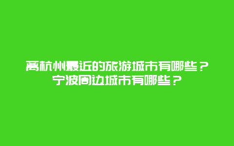 离杭州最近的旅游城市有哪些？宁波周边城市有哪些？