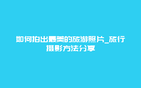 如何拍出最美的旅游照片_旅行摄影方法分享