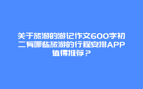 关于旅游的游记作文600字初二有哪些旅游的行程安排APP值得推荐？