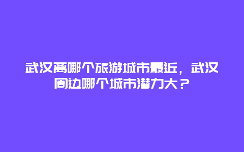 武汉离哪个旅游城市最近，武汉周边哪个城市潜力大？