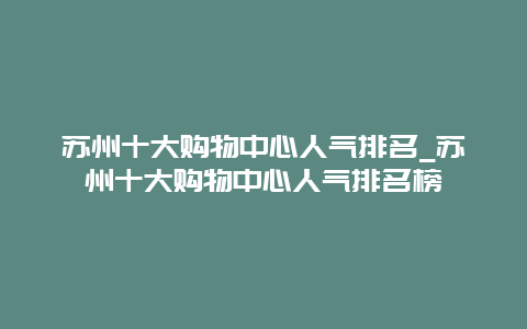 苏州十大购物中心人气排名_苏州十大购物中心人气排名榜